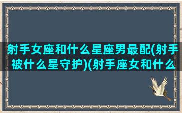 射手女座和什么星座男最配(射手被什么星守护)(射手座女和什么星座男最匹配)