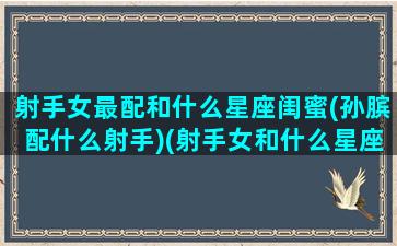 射手女最配和什么星座闺蜜(孙膑配什么射手)(射手女和什么星座最配做闺蜜)