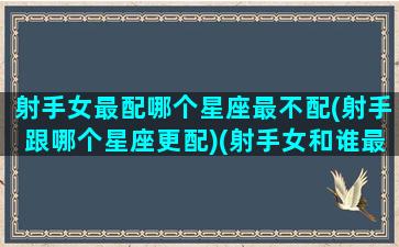 射手女最配哪个星座最不配(射手跟哪个星座更配)(射手女和谁最不配)