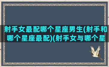 射手女最配哪个星座男生(射手和哪个星座最配)(射手女与哪个星座男最配)