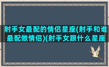 射手女最配的情侣星座(射手和谁最配做情侣)(射手女跟什么星座最配对指数)