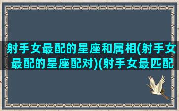 射手女最配的星座和属相(射手女最配的星座配对)(射手女最匹配的星座配对)