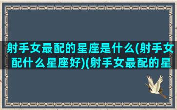 射手女最配的星座是什么(射手女配什么星座好)(射手女最配的星座排名)