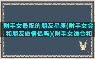 射手女最配的朋友星座(射手女会和朋友做情侣吗)(射手女适合和哪个星座做朋友)