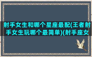 射手女生和哪个星座最配(王者射手女生玩哪个最简单)(射手座女生王者荣耀适合什么英雄)