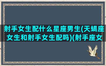 射手女生配什么星座男生(天蝎座女生和射手女生配吗)(射手座女生和天蝎座男生配对指数)