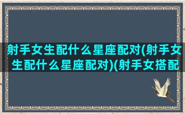 射手女生配什么星座配对(射手女生配什么星座配对)(射手女搭配什么星座)