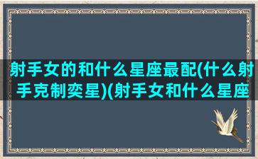 射手女的和什么星座最配(什么射手克制奕星)(射手女和什么星座最配对)