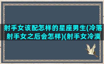 射手女该配怎样的星座男生(冷落射手女之后会怎样)(射手女冷漠时候的应对方法)