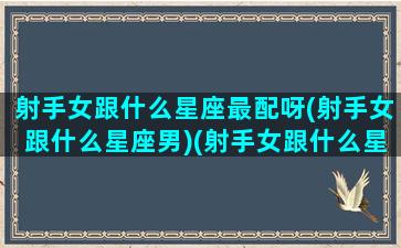 射手女跟什么星座最配呀(射手女跟什么星座男)(射手女跟什么星座配对)