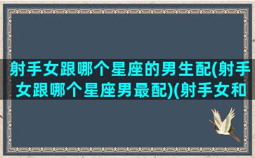 射手女跟哪个星座的男生配(射手女跟哪个星座男最配)(射手女和什么星座男最搭)