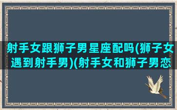 射手女跟狮子男星座配吗(狮子女遇到射手男)(射手女和狮子男恋爱)