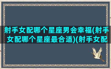 射手女配哪个星座男会幸福(射手女配哪个星座最合适)(射手女配什么星座最好的)