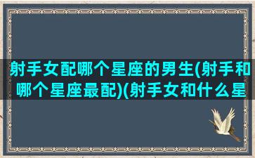 射手女配哪个星座的男生(射手和哪个星座最配)(射手女和什么星座男配)