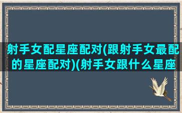 射手女配星座配对(跟射手女最配的星座配对)(射手女跟什么星座最配对指数)