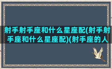 射手射手座和什么星座配(射手射手座和什么星座配)(射手座的人和什么星座的人最配)