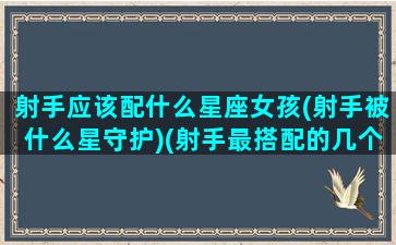 射手应该配什么星座女孩(射手被什么星守护)(射手最搭配的几个星座)