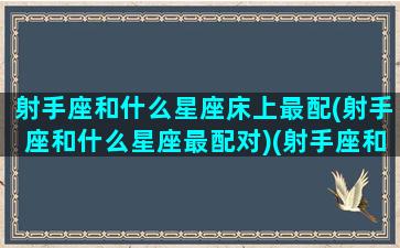 射手座和什么星座床上最配(射手座和什么星座最配对)(射手座和什么星座最配做同桌)