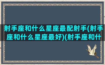 射手座和什么星座最配射手(射手座和什么星座最好)(射手座和什么星座的人最配)