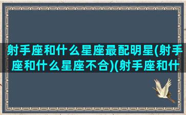 射手座和什么星座最配明星(射手座和什么星座不合)(射手座和什么星座最匹配,哪个不配,你上榜了吗)