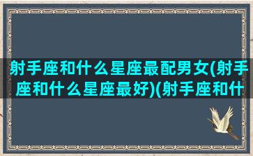 射手座和什么星座最配男女(射手座和什么星座最好)(射手座和什么星座最般配)