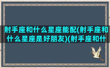 射手座和什么星座能配(射手座和什么星座是好朋友)(射手座和什么星座匹配度最高)