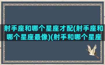 射手座和哪个星座才配(射手座和哪个星座最像)(射手和哪个星座相配)