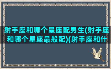 射手座和哪个星座配男生(射手座和哪个星座最般配)(射手座和什么星座男最配)