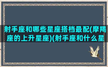 射手座和哪些星座搭档最配(摩羯座的上升星座)(射手座和什么星座匹配度最高)