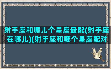 射手座和哪儿个星座最配(射手座在哪儿)(射手座和哪个星座配对)