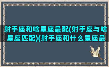 射手座和啥星座最配(射手座与啥星座匹配)(射手座和什么星座最配排行榜)