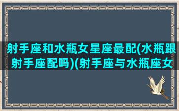 射手座和水瓶女星座最配(水瓶跟射手座配吗)(射手座与水瓶座女生)