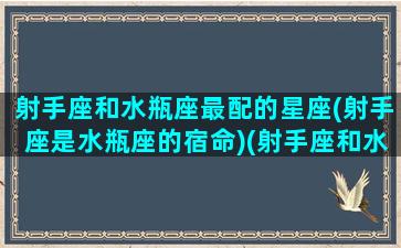 射手座和水瓶座最配的星座(射手座是水瓶座的宿命)(射手座和水瓶配不配)