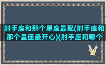 射手座和那个星座最配(射手座和那个星座最开心)(射手座和哪个星座比较般配)