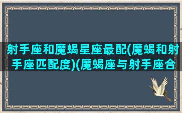 射手座和魔蝎星座最配(魔蝎和射手座匹配度)(魔蝎座与射手座合作谁吃亏)