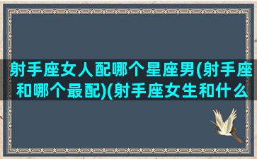 射手座女人配哪个星座男(射手座和哪个最配)(射手座女生和什么座男生最配对)