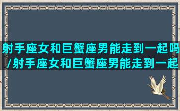 射手座女和巨蟹座男能走到一起吗/射手座女和巨蟹座男能走到一起吗-我的网站