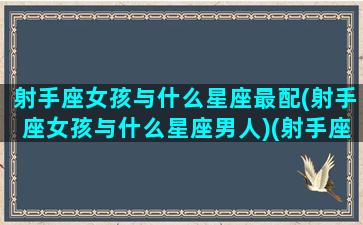 射手座女孩与什么星座最配(射手座女孩与什么星座男人)(射手座女生和哪个星座最般配)