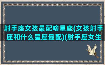 射手座女孩最配啥星座(女孩射手座和什么星座最配)(射手座女生配什么星座女生)