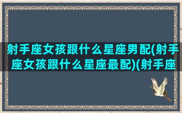 射手座女孩跟什么星座男配(射手座女孩跟什么星座最配)(射手座女孩子和什么星座男孩子)