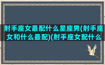 射手座女最配什么星座男(射手座女和什么最配)(射手座女配什么星座男合适)