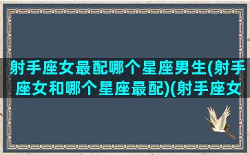 射手座女最配哪个星座男生(射手座女和哪个星座最配)(射手座女和什么星座男最般配)