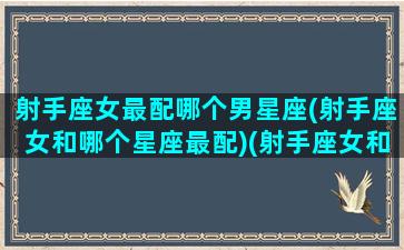 射手座女最配哪个男星座(射手座女和哪个星座最配)(射手座女和什么星座最配男朋友)