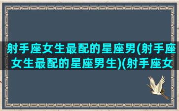 射手座女生最配的星座男(射手座女生最配的星座男生)(射手座女生最佳配对星座男)