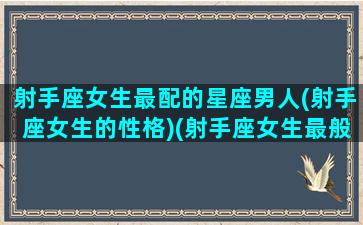 射手座女生最配的星座男人(射手座女生的性格)(射手座女生最般配的星座)