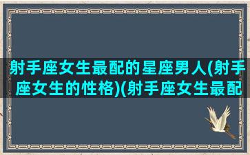 射手座女生最配的星座男人(射手座女生的性格)(射手座女生最配什么星座)