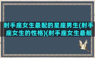 射手座女生最配的星座男生(射手座女生的性格)(射手座女生最般配的星座)