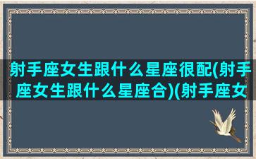 射手座女生跟什么星座很配(射手座女生跟什么星座合)(射手座女生和什么星座最般配)