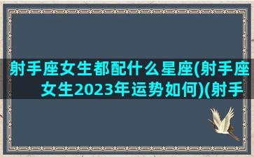 射手座女生都配什么星座(射手座女生2023年运势如何)(射手座女最佳婚配)