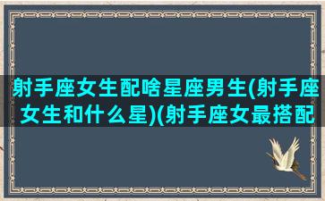 射手座女生配啥星座男生(射手座女生和什么星)(射手座女最搭配什么星座男)